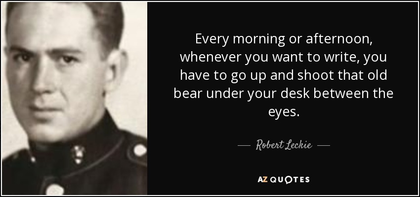 Every morning or afternoon, whenever you want to write, you have to go up and shoot that old bear under your desk between the eyes. - Robert Leckie