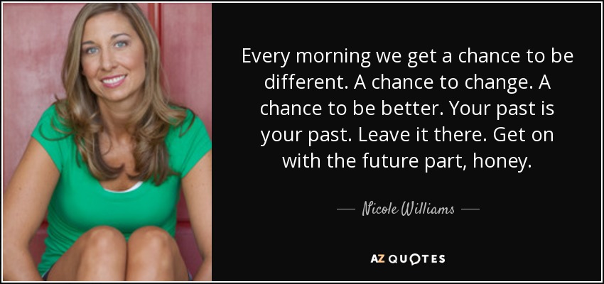 Every morning we get a chance to be different. A chance to change. A chance to be better. Your past is your past. Leave it there. Get on with the future part, honey. - Nicole Williams