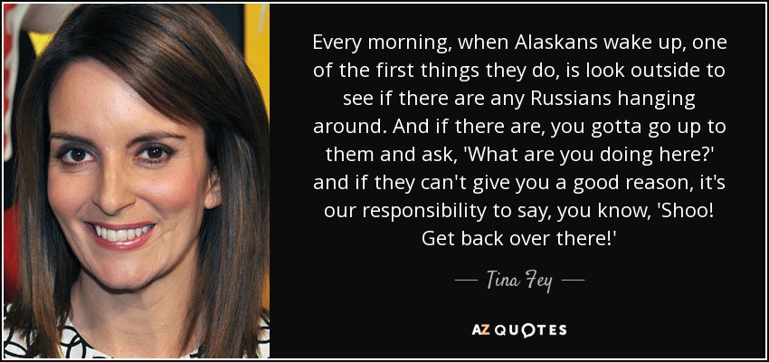 Every morning, when Alaskans wake up, one of the first things they do, is look outside to see if there are any Russians hanging around. And if there are, you gotta go up to them and ask, 'What are you doing here?' and if they can't give you a good reason, it's our responsibility to say, you know, 'Shoo! Get back over there!' - Tina Fey