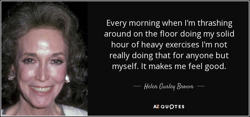 Every morning when I'm thrashing around on the floor doing my solid hour of heavy exercises I'm not really doing that for anyone but myself. It makes me feel good. - Helen Gurley Brown
