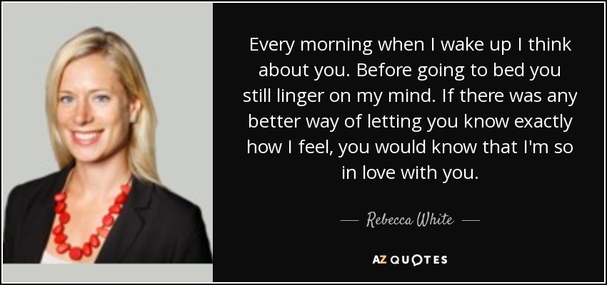 Every morning when I wake up I think about you. Before going to bed you still linger on my mind. If there was any better way of letting you know exactly how I feel, you would know that I'm so in love with you. - Rebecca White