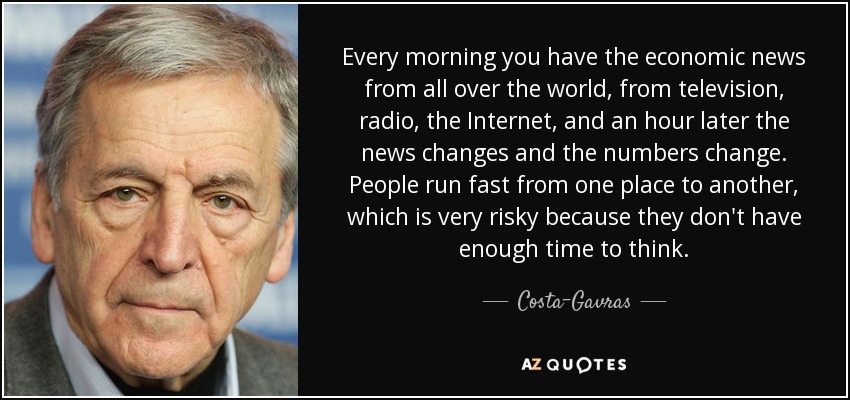 Every morning you have the economic news from all over the world, from television, radio, the Internet, and an hour later the news changes and the numbers change. People run fast from one place to another, which is very risky because they don't have enough time to think. - Costa-Gavras