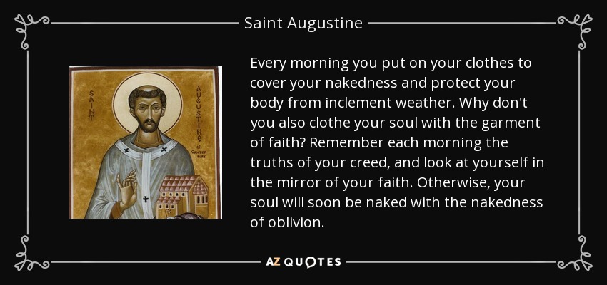 Every morning you put on your clothes to cover your nakedness and protect your body from inclement weather. Why don't you also clothe your soul with the garment of faith? Remember each morning the truths of your creed, and look at yourself in the mirror of your faith. Otherwise, your soul will soon be naked with the nakedness of oblivion. - Saint Augustine