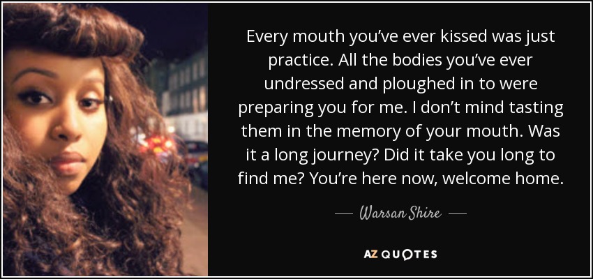 Every mouth you’ve ever kissed was just practice. All the bodies you’ve ever undressed and ploughed in to were preparing you for me. I don’t mind tasting them in the memory of your mouth. Was it a long journey? Did it take you long to find me? You’re here now, welcome home. - Warsan Shire
