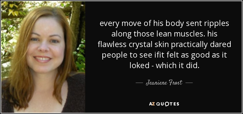 every move of his body sent ripples along those lean muscles. his flawless crystal skin practically dared people to see ifit felt as good as it loked - which it did. - Jeaniene Frost