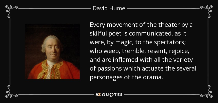 Every movement of the theater by a skilful poet is communicated, as it were, by magic, to the spectators; who weep, tremble, resent, rejoice, and are inflamed with all the variety of passions which actuate the several personages of the drama. - David Hume