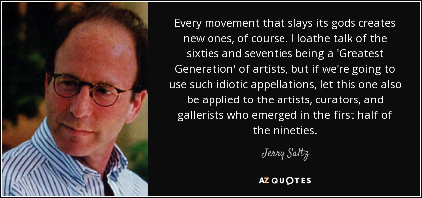 Every movement that slays its gods creates new ones, of course. I loathe talk of the sixties and seventies being a 'Greatest Generation' of artists, but if we're going to use such idiotic appellations, let this one also be applied to the artists, curators, and gallerists who emerged in the first half of the nineties. - Jerry Saltz