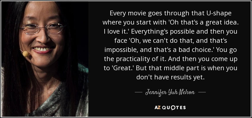Every movie goes through that U-shape where you start with 'Oh that's a great idea. I love it.' Everything's possible and then you face 'Oh, we can't do that, and that's impossible, and that's a bad choice.' You go the practicality of it. And then you come up to 'Great.' But that middle part is when you don't have results yet. - Jennifer Yuh Nelson