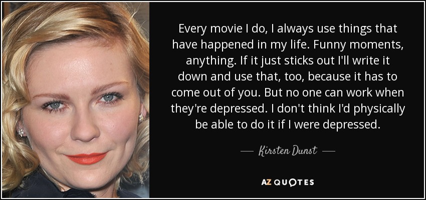 Every movie I do, I always use things that have happened in my life. Funny moments, anything. If it just sticks out I'll write it down and use that, too, because it has to come out of you. But no one can work when they're depressed. I don't think I'd physically be able to do it if I were depressed. - Kirsten Dunst