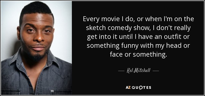 Every movie I do, or when I'm on the sketch comedy show, I don't really get into it until I have an outfit or something funny with my head or face or something. - Kel Mitchell