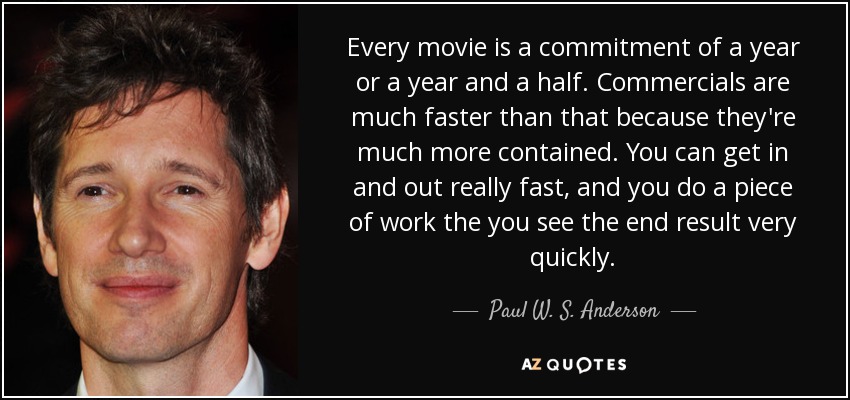 Every movie is a commitment of a year or a year and a half. Commercials are much faster than that because they're much more contained. You can get in and out really fast, and you do a piece of work the you see the end result very quickly. - Paul W. S. Anderson