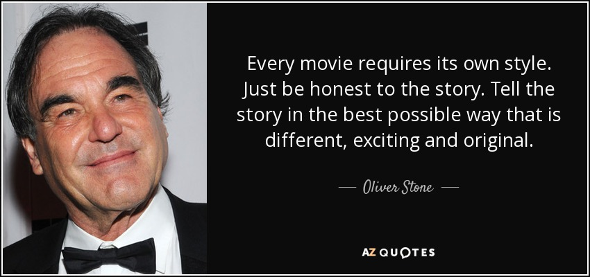 Every movie requires its own style. Just be honest to the story. Tell the story in the best possible way that is different, exciting and original. - Oliver Stone