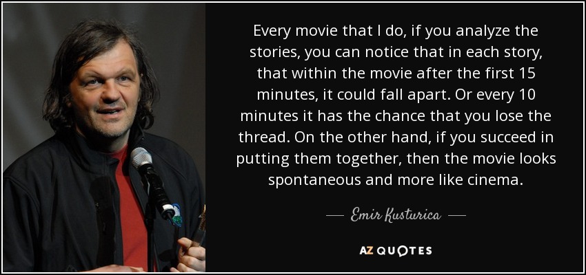 Every movie that I do, if you analyze the stories, you can notice that in each story, that within the movie after the first 15 minutes, it could fall apart. Or every 10 minutes it has the chance that you lose the thread. On the other hand, if you succeed in putting them together, then the movie looks spontaneous and more like cinema. - Emir Kusturica