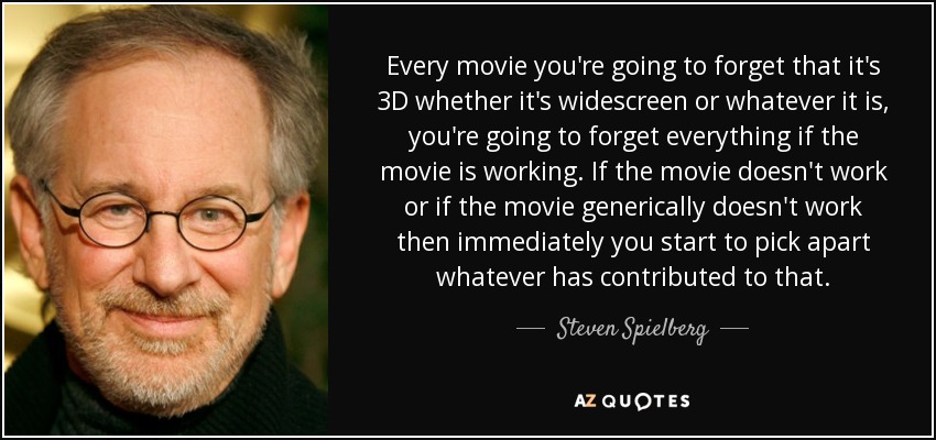 Every movie you're going to forget that it's 3D whether it's widescreen or whatever it is, you're going to forget everything if the movie is working. If the movie doesn't work or if the movie generically doesn't work then immediately you start to pick apart whatever has contributed to that. - Steven Spielberg