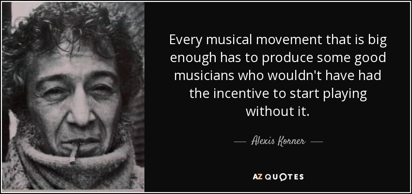 Every musical movement that is big enough has to produce some good musicians who wouldn't have had the incentive to start playing without it. - Alexis Korner