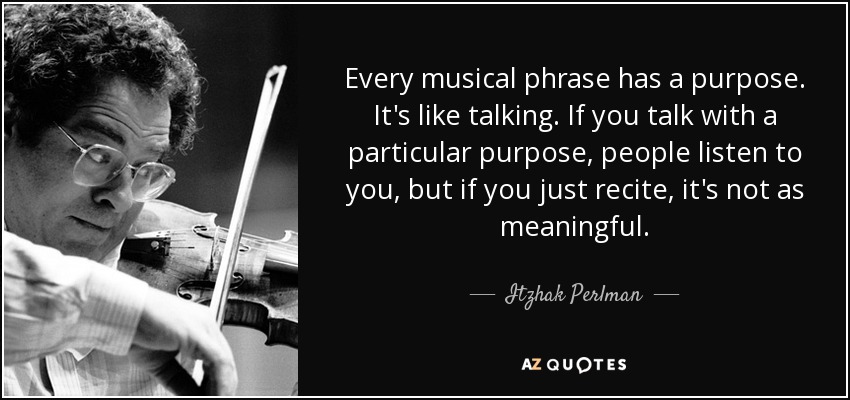 Every musical phrase has a purpose. It's like talking. If you talk with a particular purpose, people listen to you, but if you just recite, it's not as meaningful. - Itzhak Perlman