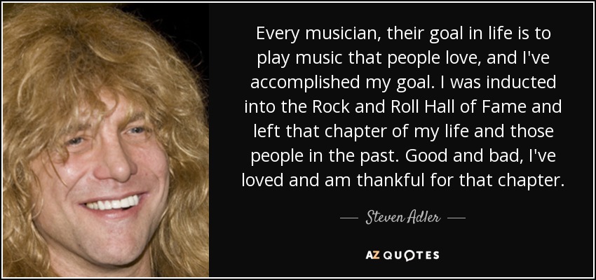 Every musician, their goal in life is to play music that people love, and I've accomplished my goal. I was inducted into the Rock and Roll Hall of Fame and left that chapter of my life and those people in the past. Good and bad, I've loved and am thankful for that chapter. - Steven Adler