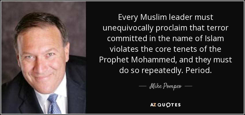 Every Muslim leader must unequivocally proclaim that terror committed in the name of Islam violates the core tenets of the Prophet Mohammed, and they must do so repeatedly. Period. - Mike Pompeo