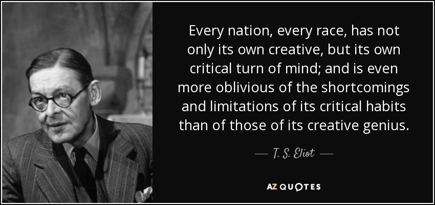 Every nation, every race, has not only its own creative, but its own critical turn of mind; and is even more oblivious of the shortcomings and limitations of its critical habits than of those of its creative genius. - T. S. Eliot