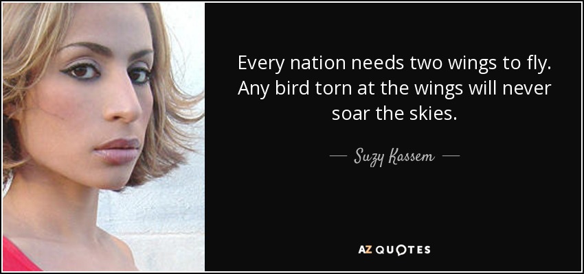 Every nation needs two wings to fly. Any bird torn at the wings will never soar the skies. - Suzy Kassem