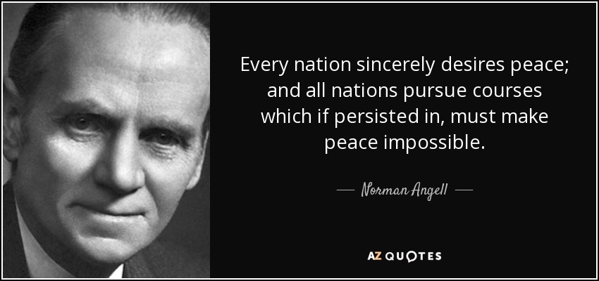 Every nation sincerely desires peace; and all nations pursue courses which if persisted in, must make peace impossible. - Norman Angell