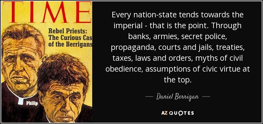 Every nation-state tends towards the imperial - that is the point. Through banks, armies, secret police, propaganda, courts and jails, treaties, taxes, laws and orders, myths of civil obedience, assumptions of civic virtue at the top. - Daniel Berrigan