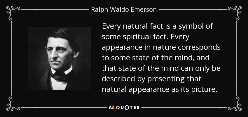 Every natural fact is a symbol of some spiritual fact. Every appearance in nature corresponds to some state of the mind, and that state of the mind can only be described by presenting that natural appearance as its picture. - Ralph Waldo Emerson