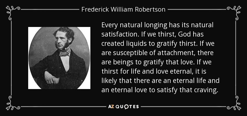 Every natural longing has its natural satisfaction. If we thirst, God has created liquids to gratify thirst. If we are susceptible of attachment, there are beings to gratify that love. If we thirst for life and love eternal, it is likely that there are an eternal life and an eternal love to satisfy that craving. - Frederick William Robertson