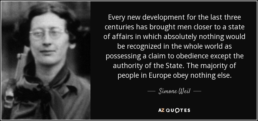 Every new development for the last three centuries has brought men closer to a state of affairs in which absolutely nothing would be recognized in the whole world as possessing a claim to obedience except the authority of the State. The majority of people in Europe obey nothing else. - Simone Weil
