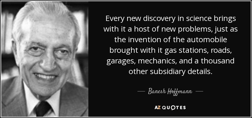 Every new discovery in science brings with it a host of new problems, just as the invention of the automobile brought with it gas stations, roads, garages, mechanics, and a thousand other subsidiary details. - Banesh Hoffmann