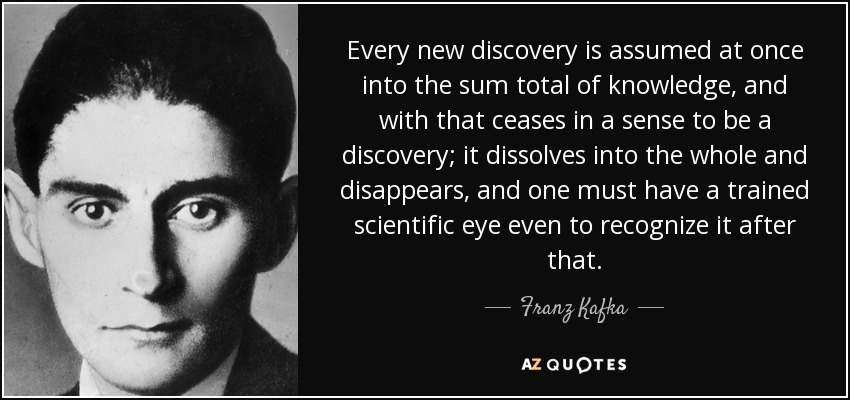 Every new discovery is assumed at once into the sum total of knowledge, and with that ceases in a sense to be a discovery; it dissolves into the whole and disappears, and one must have a trained scientific eye even to recognize it after that. - Franz Kafka