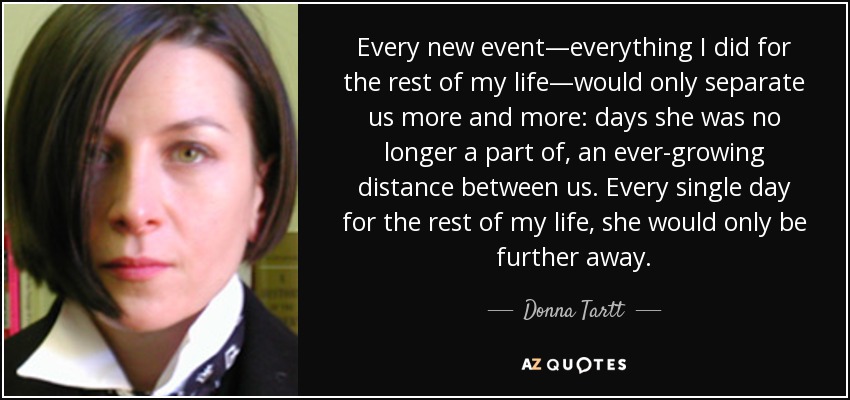 Every new event—everything I did for the rest of my life—would only separate us more and more: days she was no longer a part of, an ever-growing distance between us. Every single day for the rest of my life, she would only be further away. - Donna Tartt