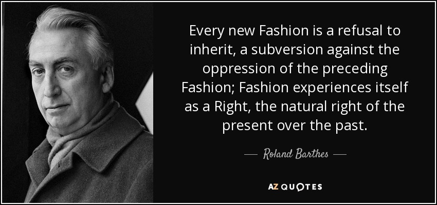 Every new Fashion is a refusal to inherit, a subversion against the oppression of the preceding Fashion; Fashion experiences itself as a Right, the natural right of the present over the past. - Roland Barthes