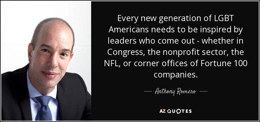 Every new generation of LGBT Americans needs to be inspired by leaders who come out - whether in Congress, the nonprofit sector, the NFL, or corner offices of Fortune 100 companies. - Anthony Romero