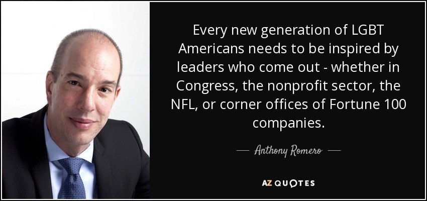 Every new generation of LGBT Americans needs to be inspired by leaders who come out - whether in Congress, the nonprofit sector, the NFL, or corner offices of Fortune 100 companies. - Anthony Romero