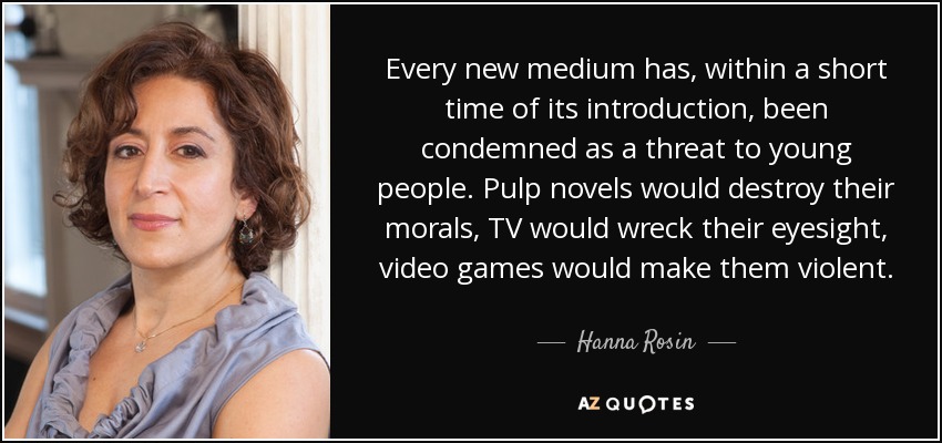 Every new medium has, within a short time of its introduction, been condemned as a threat to young people. Pulp novels would destroy their morals, TV would wreck their eyesight, video games would make them violent. - Hanna Rosin
