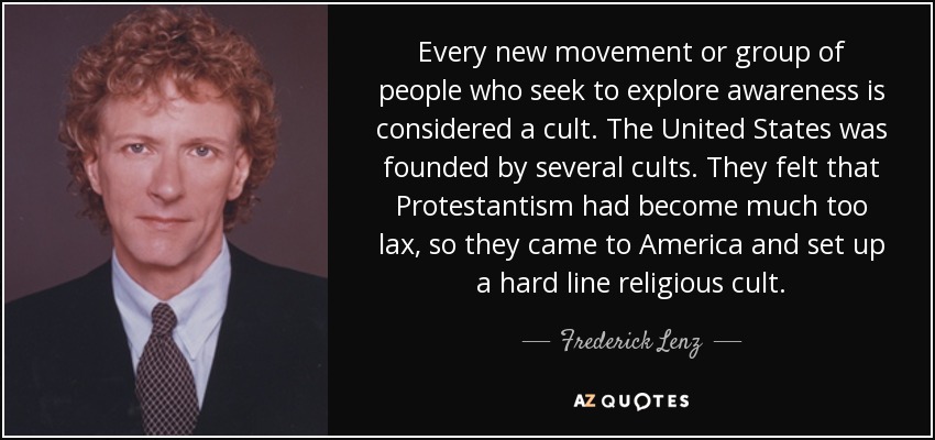 Every new movement or group of people who seek to explore awareness is considered a cult. The United States was founded by several cults. They felt that Protestantism had become much too lax, so they came to America and set up a hard line religious cult. - Frederick Lenz