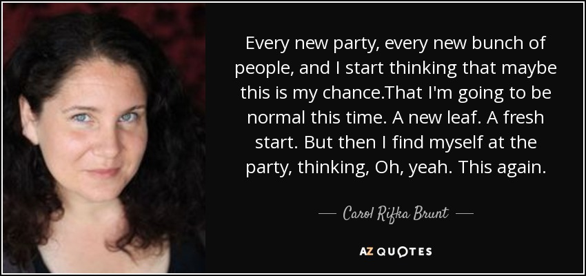 Every new party, every new bunch of people, and I start thinking that maybe this is my chance.That I'm going to be normal this time. A new leaf. A fresh start. But then I find myself at the party, thinking, Oh, yeah. This again. - Carol Rifka Brunt