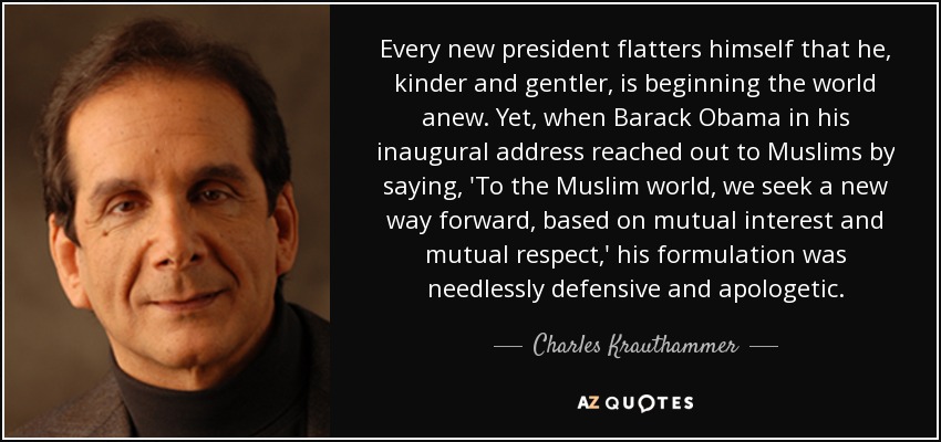 Every new president flatters himself that he, kinder and gentler, is beginning the world anew. Yet, when Barack Obama in his inaugural address reached out to Muslims by saying, 'To the Muslim world, we seek a new way forward, based on mutual interest and mutual respect,' his formulation was needlessly defensive and apologetic. - Charles Krauthammer