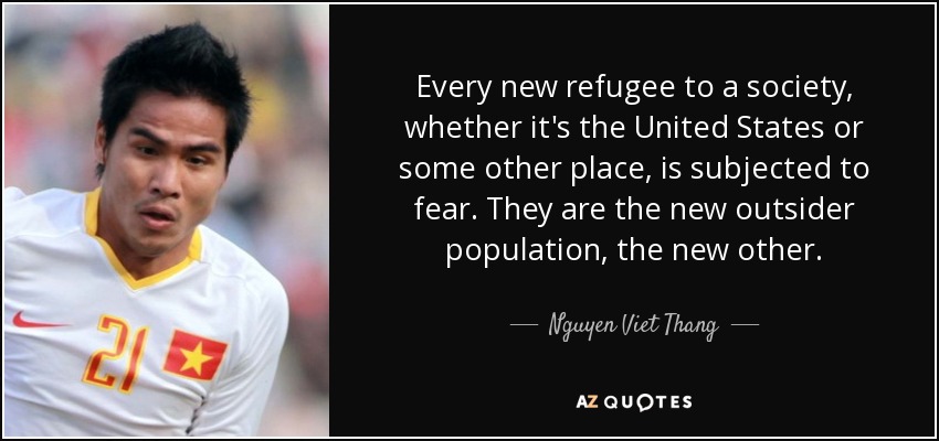 Every new refugee to a society, whether it's the United States or some other place, is subjected to fear. They are the new outsider population, the new other. - Nguyen Viet Thang