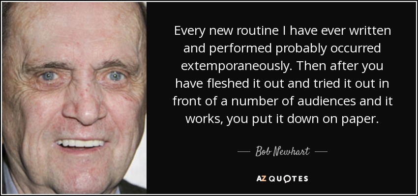 Every new routine I have ever written and performed probably occurred extemporaneously. Then after you have fleshed it out and tried it out in front of a number of audiences and it works, you put it down on paper. - Bob Newhart