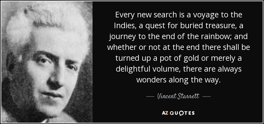 Every new search is a voyage to the Indies, a quest for buried treasure, a journey to the end of the rainbow; and whether or not at the end there shall be turned up a pot of gold or merely a delightful volume, there are always wonders along the way. - Vincent Starrett
