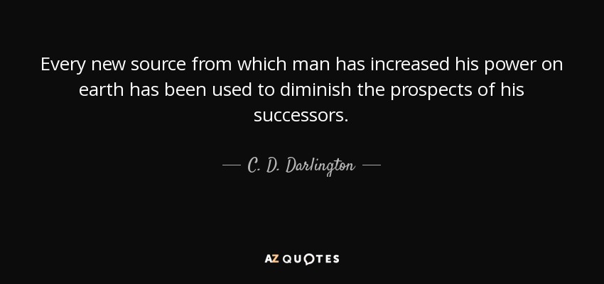 Every new source from which man has increased his power on earth has been used to diminish the prospects of his successors. - C. D. Darlington