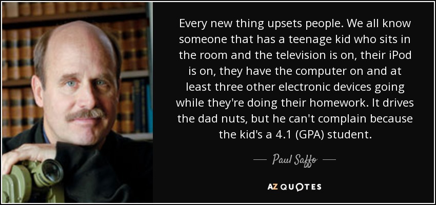 Every new thing upsets people. We all know someone that has a teenage kid who sits in the room and the television is on, their iPod is on, they have the computer on and at least three other electronic devices going while they're doing their homework. It drives the dad nuts, but he can't complain because the kid's a 4.1 (GPA) student. - Paul Saffo