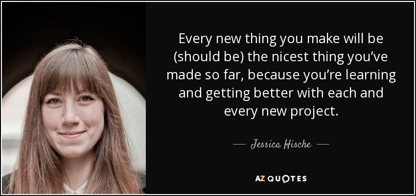 Every new thing you make will be (should be) the nicest thing you’ve made so far, because you’re learning and getting better with each and every new project. - Jessica Hische