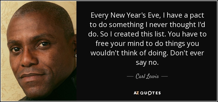 Every New Year's Eve, I have a pact to do something I never thought I'd do. So I created this list. You have to free your mind to do things you wouldn't think of doing. Don't ever say no. - Carl Lewis