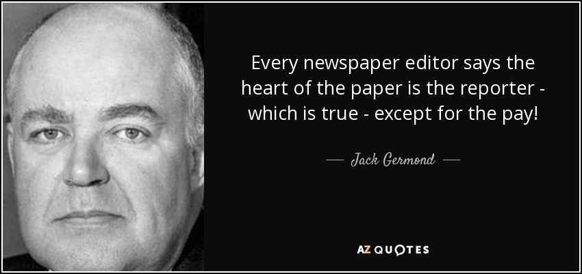 Every newspaper editor says the heart of the paper is the reporter - which is true - except for the pay! - Jack Germond