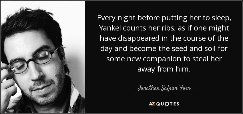Every night before putting her to sleep, Yankel counts her ribs, as if one might have disappeared in the course of the day and become the seed and soil for some new companion to steal her away from him. - Jonathan Safran Foer
