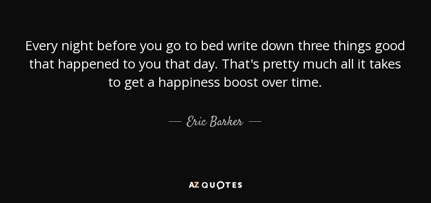 Every night before you go to bed write down three things good that happened to you that day. That's pretty much all it takes to get a happiness boost over time. - Eric Barker