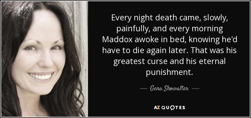 Every night death came, slowly, painfully, and every morning Maddox awoke in bed, knowing he'd have to die again later. That was his greatest curse and his eternal punishment. - Gena Showalter
